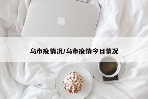 乌市疫情况/乌市疫情今日情况
